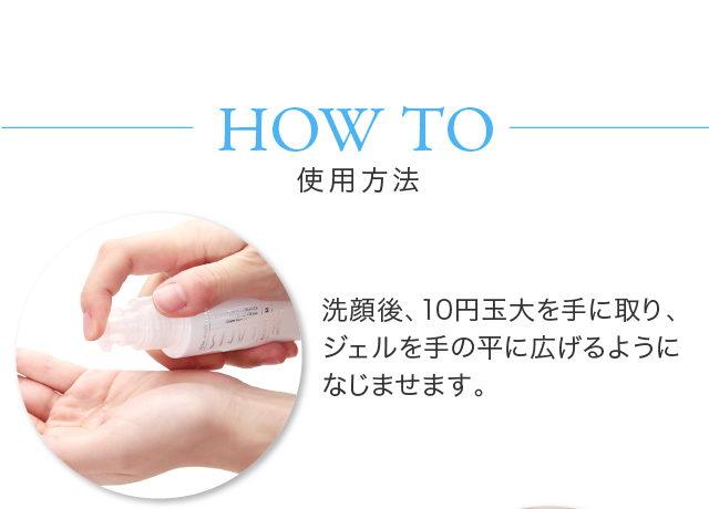 HOW TO 使用方法洗顔後、10円玉大を手に取り、ジェルを手の平に広げるようになじませます。