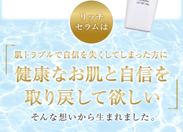 リッチセラムは肌トラブルで自信を失くしてしまった方に健康なお肌と自信を取り戻して欲しいそんな想いから生まれました。
				