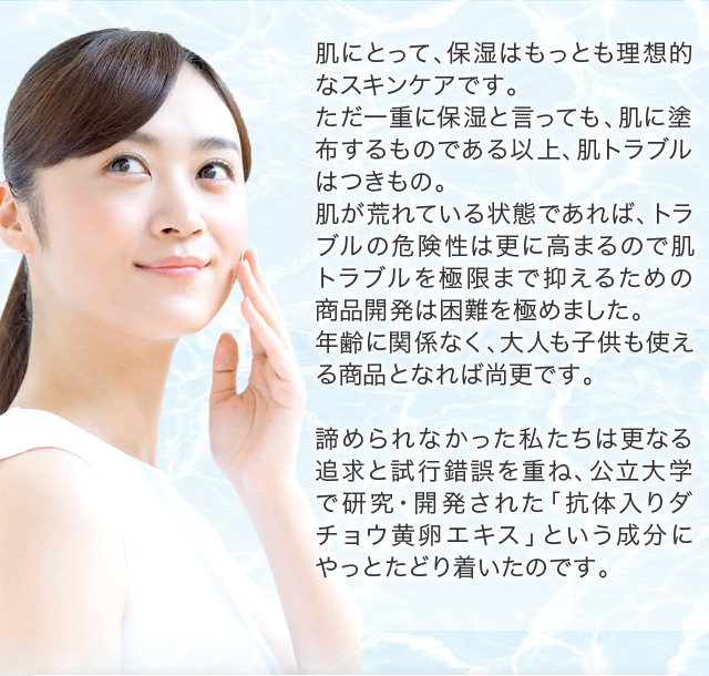 肌にとって、保湿はもっとも理想的なスキンケアです。ただ一重に保湿と言っても、肌に塗布するものである以上、肌トラブルはつきもの。肌が荒れている状態であれば、トラブルの危険性は更に高まるので肌トラブルを極限まで抑えるための商品開発は困難を極めました。 年齢に関係なく、大人も子供も使える商品となれば尚更です。諦められなかった私たちは更なる追求と試行錯誤を重ね、公立大学で研究・開発された「抗体入りダチョウ黄卵エキス」という成分にやっとたどり着いたのです。