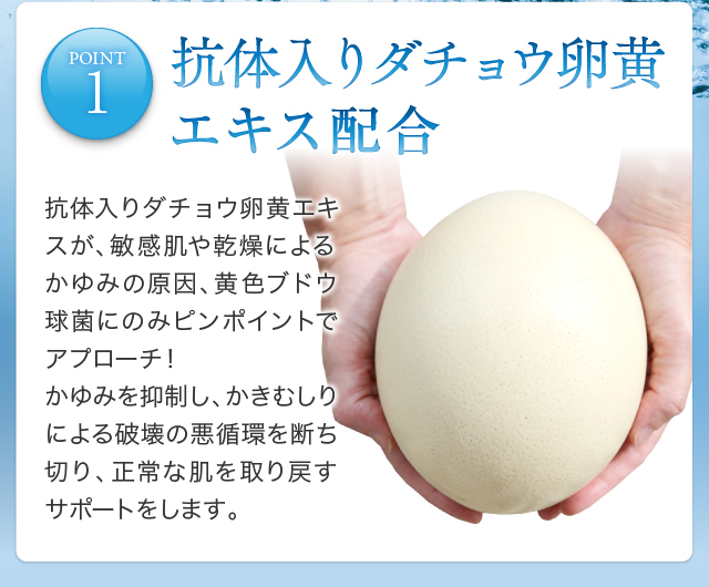 POINT1 抗体入りダチョウ卵黄エキス配合抗体入りダチョウ卵黄エキスが、敏感肌や乾燥による かゆみの原因、黄色ブドウ球菌にのみピンポイントでアプローチ！かゆみを抑制し、かきむしりによる破壊の悪循環を断ち切り、正常な肌を取り戻すサポートをします。