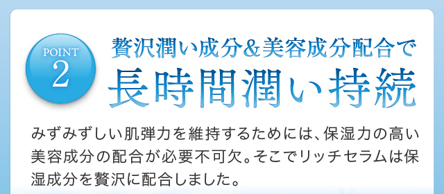 POINT2 贅沢潤い成分＆美容成分配合で長時間潤い持続みずみずしい肌弾力を維持するためには、保湿力の高い美容成分の配合が必要不可欠。そこでリッチセラムは保湿成分を贅沢に配合しました。