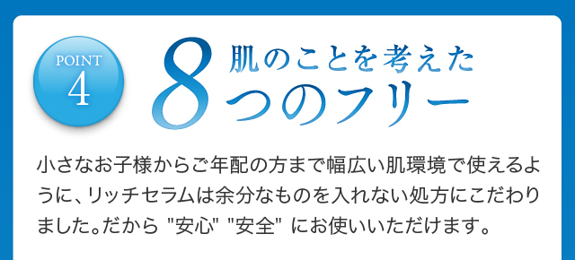 POINT4 肌のことを考えた８つのフリー小さなお子様からご年配の方まで幅広い肌環境で使えるように、リッチセラムは余分なものを入れない処方にこだわりました。だから 安心、安全にお使いいただけます。