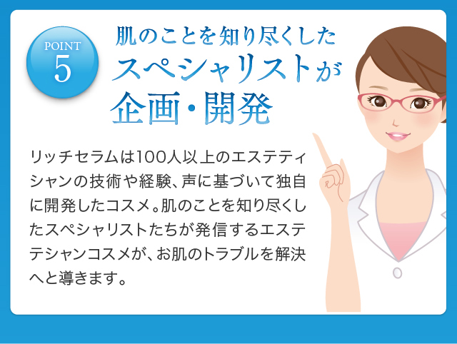 POINT5 肌のことを知り尽くしたスペシャリストが企画・開発リッチセラムは100人以上のエステティシャンの技術や経験、声に基づいて独自に開発したコスメ。肌のことを知り尽くしたスペシャリストたちが発信するエステテシャンコスメが、お肌のトラブルを解決へと導きます。
