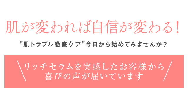 肌が変われば自信が変わる！肌トラブル徹底ケア今日から始めてみませんか？リッチセラムを実感したお客様から喜びの声が届いています