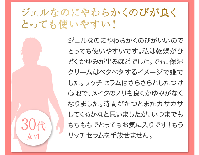 ジェルなのにやわらかくのびが良くとっても使いやすい！ジェルなのにやわらかくのびがいいのでとっても使いやすいです。私は乾燥がひどくかゆみが出るほどでした。でも、保湿クリームはベタベタするイメージで嫌でした。リッチセラムはさらさらとしたつけ心地で、メイクのノリも良くかゆみがなくなりました。時間がたつとまたカサカサしてくるかなと思いましたが、いつまでももちもちでとってもお気に入りです！もうリッチセラムを手放せません。