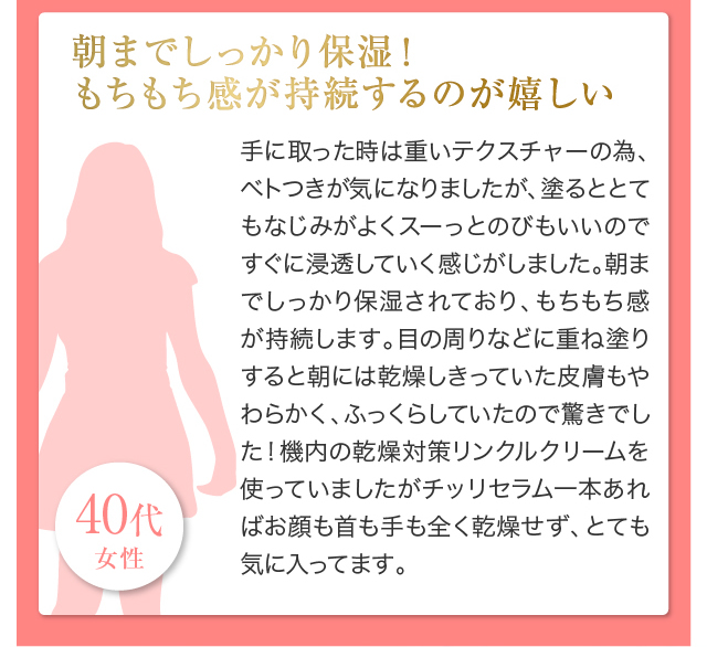 朝までしっかり保湿！もちもち感が持続するのが嬉しい手に取った時は重いテクスチャーの為、ベトつきが気になりましたが、塗るととてもなじみがよくスーっとのびもいいのですぐに浸透していく感じがしました。朝までしっかり保湿されており、もちもち感が持続します。目の周りなどに重ね塗りすると朝には乾燥しきっていた皮膚もやわらかく、ふっくらしていたので驚きでした！機内の乾燥対策リンクルクリームを使っていましたがチッリセラム一本あればお顔も首も手も全く乾燥せず、とても気に入ってます。