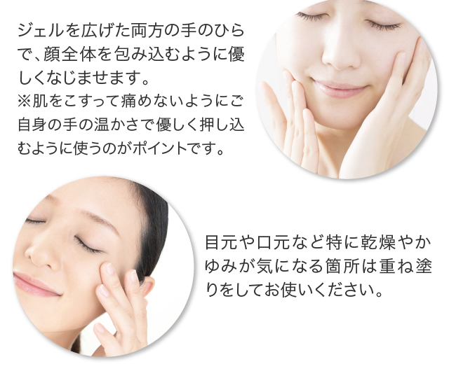ジェルを広げた両方の手のひらで、顔全体を包み込むように優しくなじませます。※肌をこすって痛めないようにご自身の手の温かさで優しく押し込むように使うのがポイントです。目元や口元など特に乾燥やかゆみが気になる箇所は重ね塗りをしてお使いください。