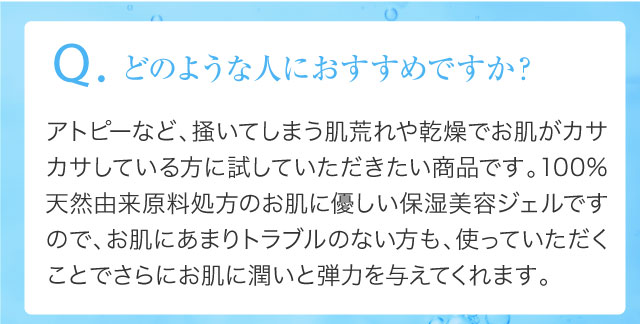 Q.どのような人におすすめですか？アトピーなど、掻いてしまう肌荒れや乾燥でお肌がカサカサしている方に試していただきたい商品です。100%天然由来原料処方のお肌に優しい保湿美容ジェルですので、お肌にあまりトラブルのない方も、使っていただくことでさらにお肌に潤いと弾力を与えてくれます。
