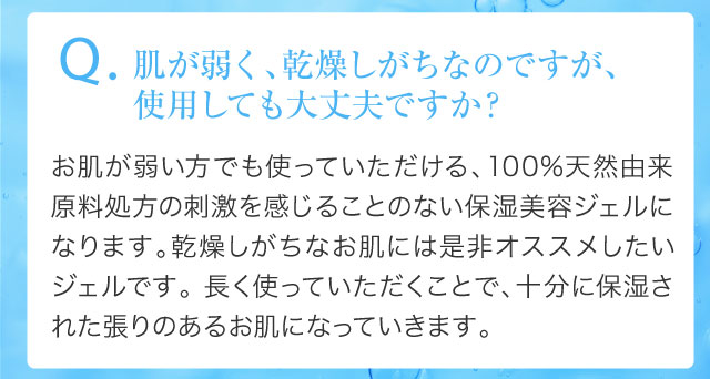 Q.肌が弱く、乾燥しがちなのですが、使用しても大丈夫ですか？
				お肌が弱い方でも使っていただける、100%天然由来原料処方の刺激を感じることのない保湿美容ジェルになります。乾燥しがちなお肌には是非オススメしたいジェルです。 長く使っていただくことで、十分に保湿された張りのあるお肌になっていきます。