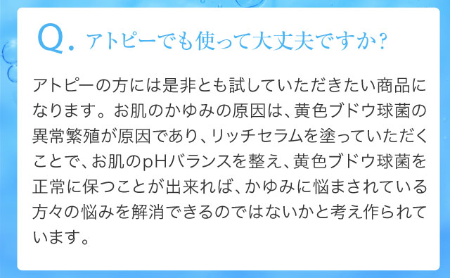 Q.アトピーでも使って大丈夫ですか？アトピーの方には是非とも試していただきたい商品になります。 お肌のかゆみの原因は、黄色ブドウ球菌の異常繁殖が原因であり、リッチセラムを塗っていただくことで、お肌のpHバランスを整え、黄色ブドウ球菌を正常に保つことが出来れば、かゆみに悩まされている方々の悩みを解消できるのではないかと考え作られています。