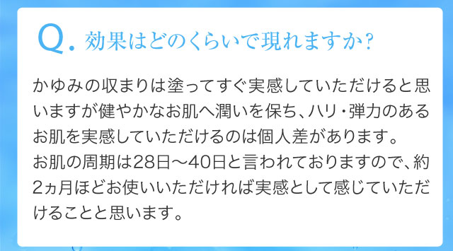 Q.効果はどのくらいで現れますか？かゆみの収まりは塗ってすぐ実感していただけると思いますが健やかなお肌へ潤いを保ち、ハリ・弾力のあるお肌を実感していただけるのは個人差があります。 お肌の周期は28日～40日と言われておりますので、約2ヵ月ほどお使いいただければ実感として感じていただけることと思います。