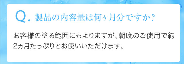 Q.製品の内容量は何ヶ月分ですか？お客様の塗る範囲にもよりますが、朝晩のご使用で約2ヵ月たっぷりとお使いいただけます。