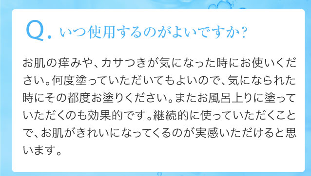 Q.いつ使用するのがよいですか？お肌の痒みや、カサつきが気になった時にお使いください。何度塗っていただいてもよいので、気になられた時にその都度お塗りください。またお風呂上りに塗っていただくのも効果的です。継続的に使っていただくことで、お肌がきれいになってくるのが実感いただけると思います。
