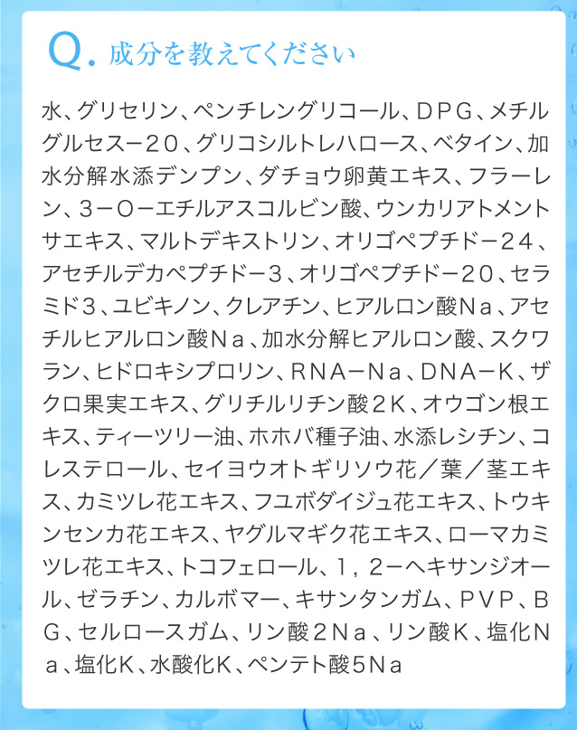 Q.成分を教えてください水、グリセリン、ペンチレングリコール、ＤＰＧ、メチルグルセス－２０、グリコシルトレハロース、ベタイン、加水分解水添デンプン、ダチョウ卵黄エキス、フラーレン、３－Ｏ－エチルアスコルビン酸、ウンカリアトメントサエキス、マルトデキストリン、オリゴペプチド－２４、アセチルデカペプチド－３、オリゴペプチド－２０、セラミド３、ユビキノン、クレアチン、ヒアルロン酸Ｎａ、アセチルヒアルロン酸Ｎａ、加水分解ヒアルロン酸、スクワラン、ヒドロキシプロリン、ＲＮＡ－Ｎａ、ＤＮＡ－Ｋ、ザクロ果実エキス、グリチルリチン酸２Ｋ、オウゴン根エキス、ティーツリー油、ホホバ種子油、水添レシチン、コレステロール、セイヨウオトギリソウ花／葉／茎エキス、カミツレ花エキス、フユボダイジュ花エキス、トウキンセンカ花エキス、ヤグルマギク花エキス、ローマカミツレ花エキス、トコフェロール、１，２－ヘキサンジオール、ゼラチン、カルボマー、キサンタンガム、ＰＶＰ、ＢＧ、セルロースガム、リン酸２Ｎａ、リン酸Ｋ、塩化Ｎａ、塩化Ｋ、水酸化Ｋ、ペンテト酸５Ｎａ